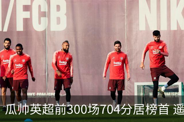 瓜帅英超前300场704分居榜首 遥遥领先第2名穆帅